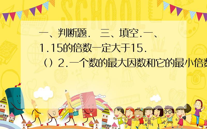 一、判断题． 三、填空.一、1.15的倍数一定大于15.（）2.一个数的最大因数和它的最小倍数相等.（）3.36的最小倍数和最大因数都是3.（）4.1没有因数.（）5.40以内6的倍数有 12,18,24,30,36这五个.