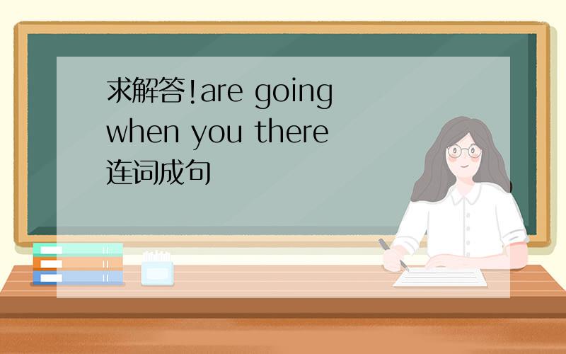 求解答!are going when you there连词成句