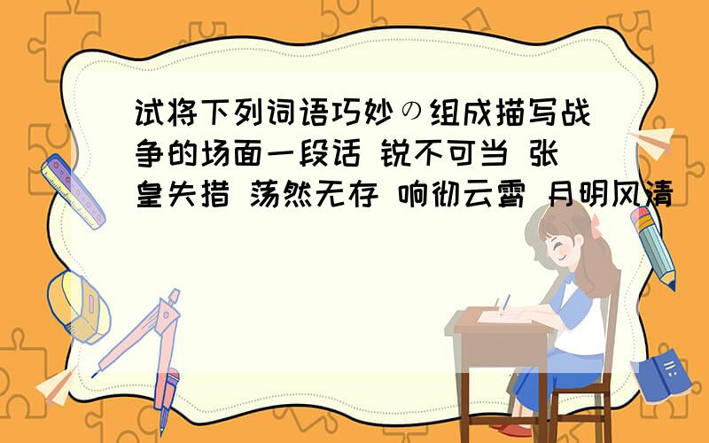 试将下列词语巧妙の组成描写战争的场面一段话 锐不可当 张皇失措 荡然无存 响彻云霄 月明风清