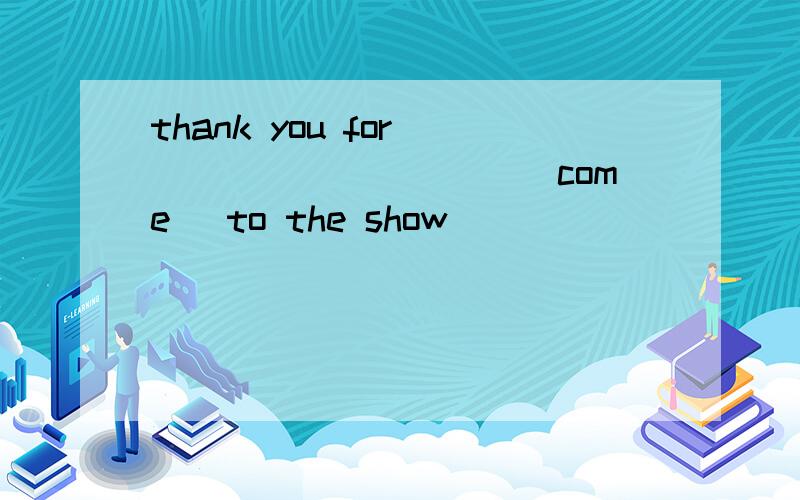 thank you for __________(come) to the show