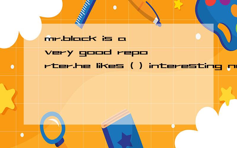 mr.black is a very good reporter.he likes ( ) interesting news storiesMr Black is a very good reporter.He likes __51__ interesting news stories.He also works __52_ a weatherman for BBC.But these days he is in trouble,_53__ he is not good at his job.I