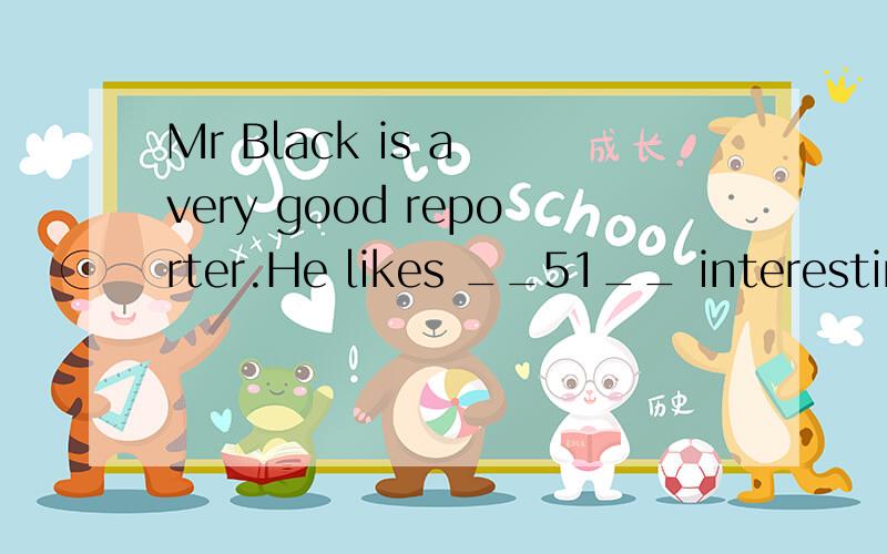 Mr Black is a very good reporter.He likes __51__ interesting news stories.←这个完形填空的答案题↓ 51 A.reading B.listening C.telling D.speaking 52.A.for B.as C.on D.with 53.A.when B.where C．How D.because 54.A.but B.and C.or D.so 55.A.s