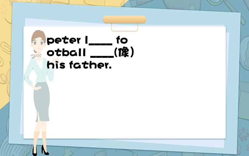 peter l____ football ____(像）his father.