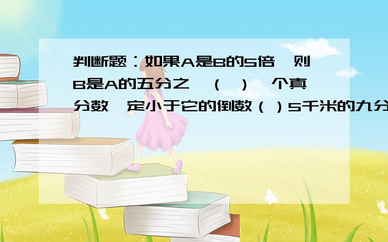 判断题：如果A是B的5倍,则B是A的五分之一（ ）一个真分数一定小于它的倒数（）5千米的九分之一与1千米的九分之五一样长（）把3米长的线段平均分成8段,每段比全长少八分之七（）甲数的