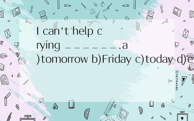 I can't help crying ______.a)tomorrow b)Friday c)today d)every day
