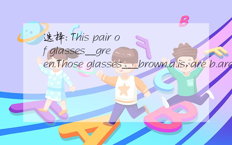 选择：This pair of glasses__green.Those glasses___brown.a.is,are b.are,is c.are,are二.阅读回答 This is a music lesson.All the students are in the music room.Peter is sitting beside the piano.He likes listening to the music.Linda is sitting be