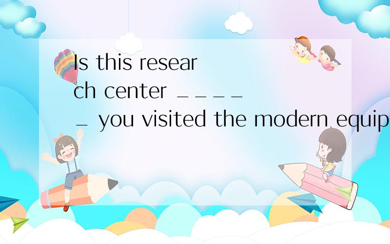 Is this research center _____ you visited the modern equipment last year?A.where B.that C.the one that D.the one where为什么不选A