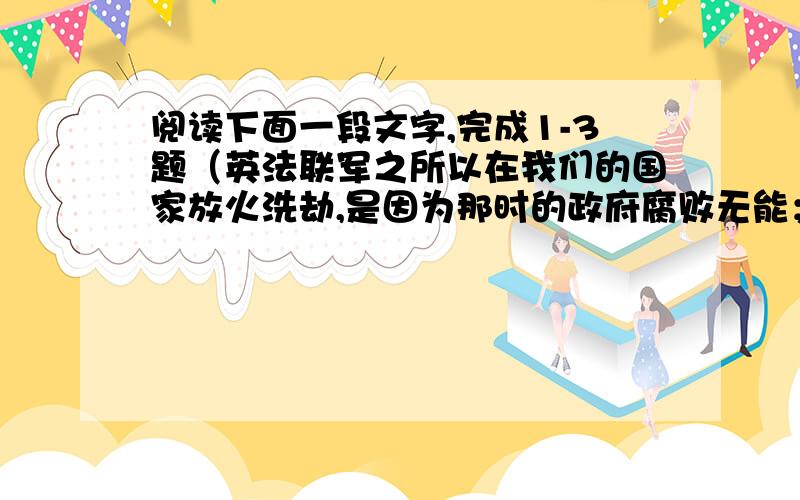 阅读下面一段文字,完成1-3题（英法联军之所以在我们的国家放火洗劫,是因为那时的政府腐败无能；日本帝国主义之所以在中国人民的抗日战争中张皇失措,是因为他们发动的是不意之战；人