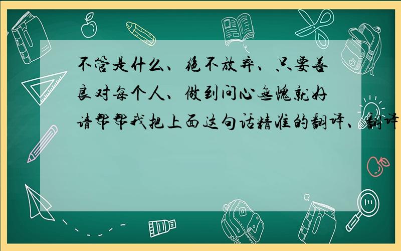 不管是什么、绝不放弃、只要善良对每个人、做到问心无愧就好请帮帮我把上面这句话精准的翻译、翻译成英文