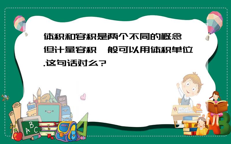 体积和容积是两个不同的概念,但计量容积一般可以用体积单位.这句话对么?