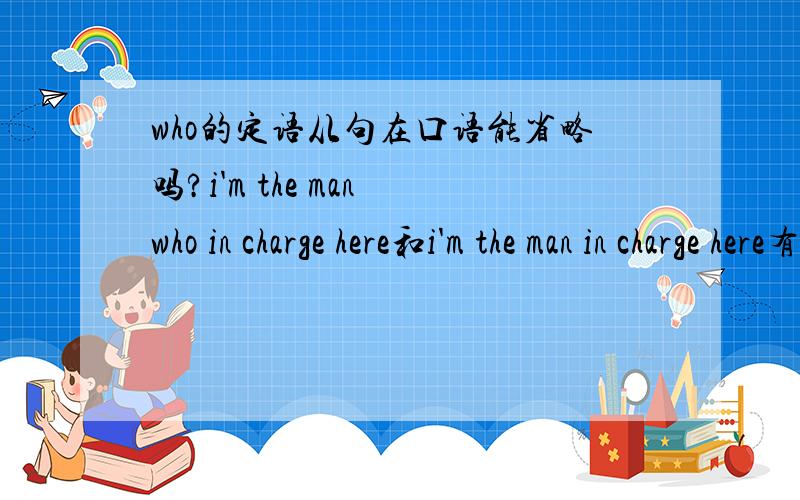 who的定语从句在口语能省略吗?i'm the man who in charge here和i'm the man in charge here有什么区别?这2句句子都是正确的吗?