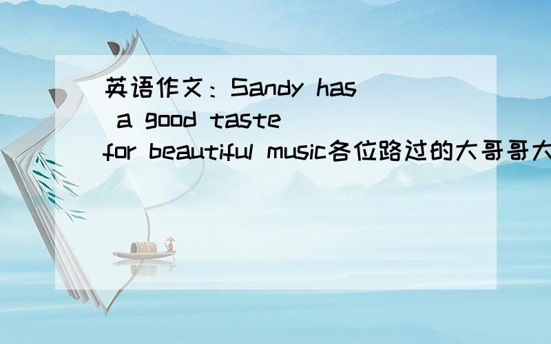 英语作文：Sandy has a good taste for beautiful music各位路过的大哥哥大姐姐们,小弟急需一篇内容为Sandy has a good taste for beautiful music的作文,100个单词左右.Examples:music with a clear rhythm music that has a messag