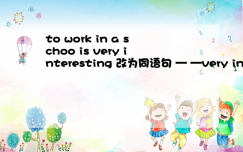 to work in a schoo is very interesting 改为同语句 — —very interesting to work in a school