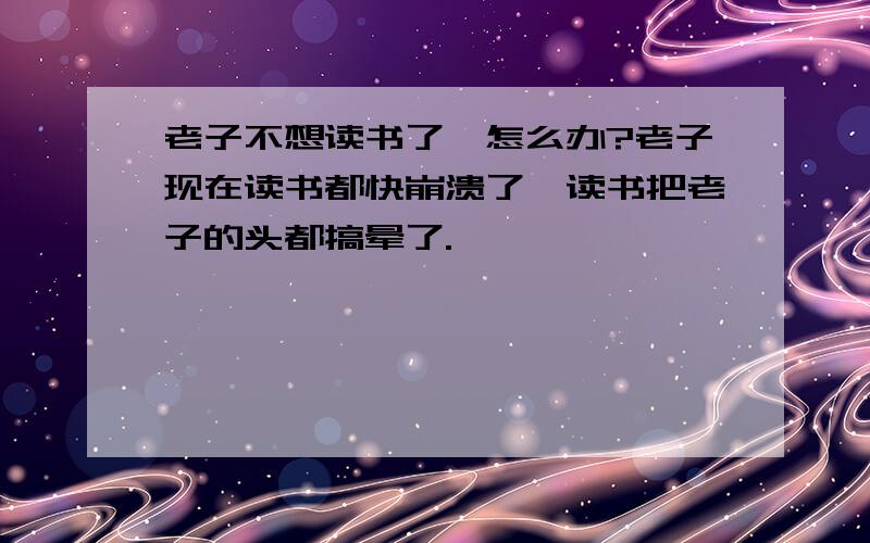 老子不想读书了,怎么办?老子现在读书都快崩溃了,读书把老子的头都搞晕了.