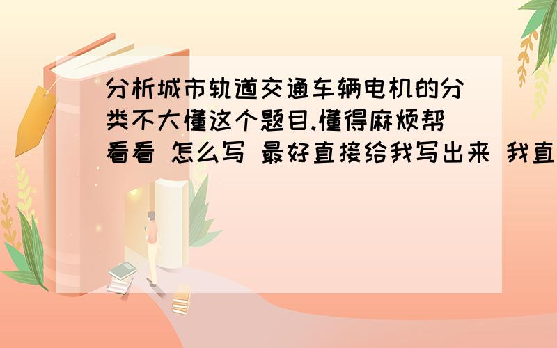 分析城市轨道交通车辆电机的分类不大懂这个题目.懂得麻烦帮看看 怎么写 最好直接给我写出来 我直接抄字最好少点