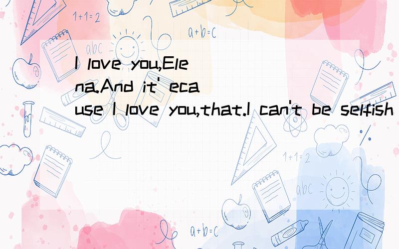 I love you,Elena.And it' ecause I love you,that.I can't be selfish with you why you can't know tI love you,Elena.And it' ecause I love you,that.I can't be selfish with you why you can't know this I don't deserse you,but my brother does.God,I wish you