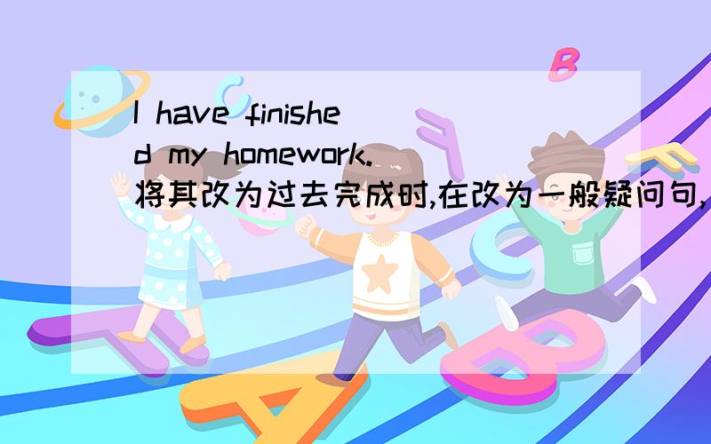 I have finished my homework.将其改为过去完成时,在改为一般疑问句,