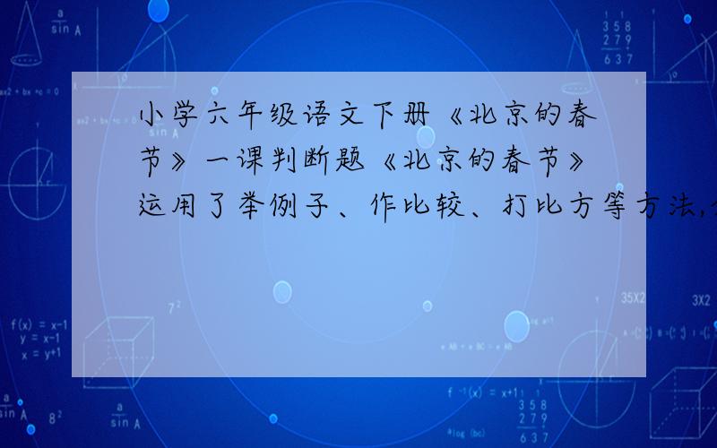 小学六年级语文下册《北京的春节》一课判断题《北京的春节》运用了举例子、作比较、打比方等方法,介绍了节日的风俗.我认为此说法不正确,因为它是一篇记叙文,不是说明文.