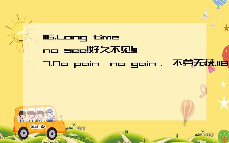 116.Long time no see!好久不见!117.No pain,no gain． 不劳无获.118.Well,it depends.噢,这得看情况.119.We're all for it． 我们全都同意.120.What a good deal!真便宜!121.What should I do?我该怎么办?122.You asked for it!你自