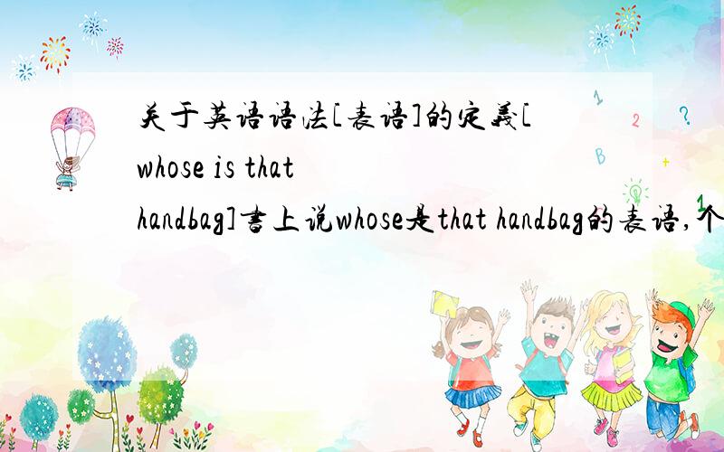 关于英语语法[表语]的定义[whose is that handbag]书上说whose是that handbag的表语,个人感觉这个说法有问题,请问题个说法是出版时的疏忽,还是确实就是这样.