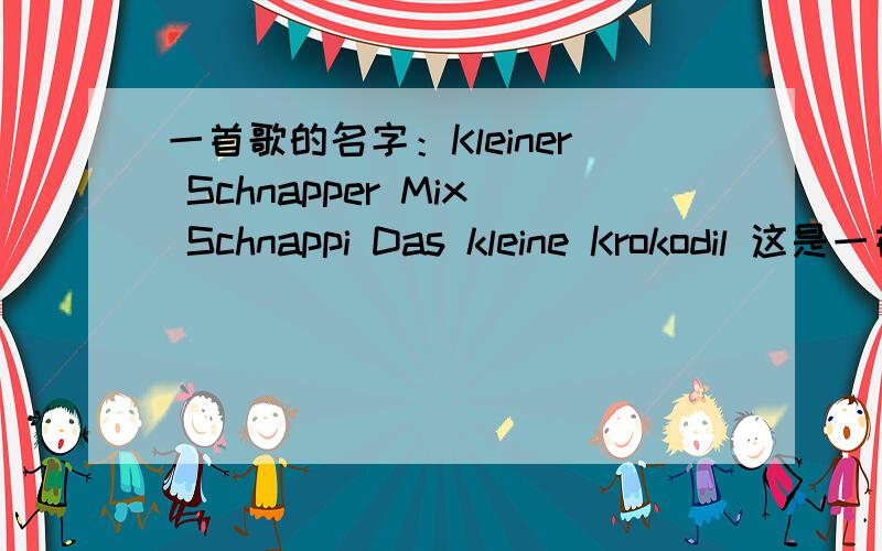 一首歌的名字：Kleiner Schnapper Mix Schnappi Das kleine Krokodil 这是一首儿童歌曲,很好听,呵呵,如果可以,最好有歌词．这是德语吗？我还不知道这是哪国语言呢！