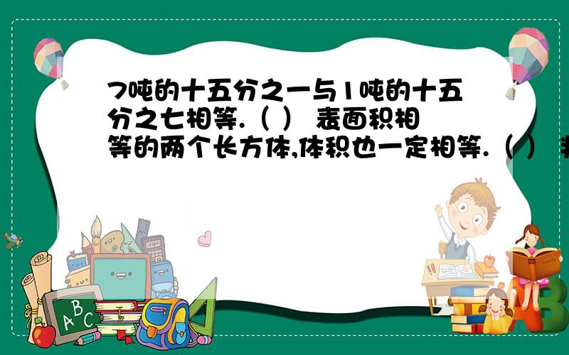 7吨的十五分之一与1吨的十五分之七相等.（ ） 表面积相等的两个长方体,体积也一定相等.（ ） 判断题本人纠结中,不是不懂,最好能给我解释下.