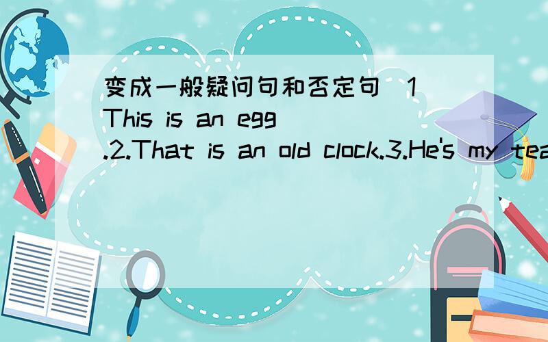 变成一般疑问句和否定句．1．This is an egg.2.That is an old clock.3.He's my teacher.4.I'm in class5.