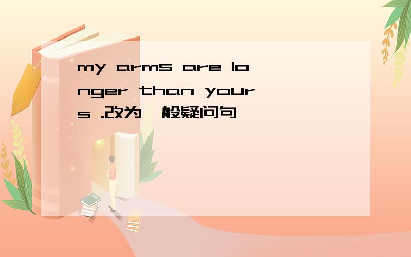 my arms are longer than yours .改为一般疑问句