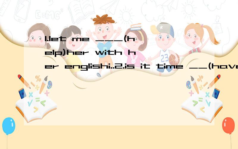 1.let me ___(help)her with her englishi..2.is it time __(have)a rest now?'3.sally like s____(listen)to music 4.would you like _(have)anotner.cup of coffee.5.makes his workers ___(work for long) 6.do you often practice _(speak)Englishi括号果D系要