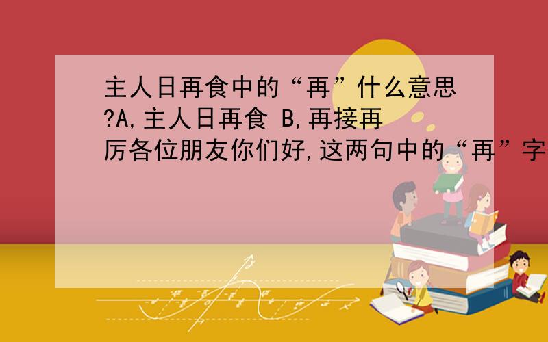 主人日再食中的“再”什么意思?A,主人日再食 B,再接再厉各位朋友你们好,这两句中的“再”字怎么解释?