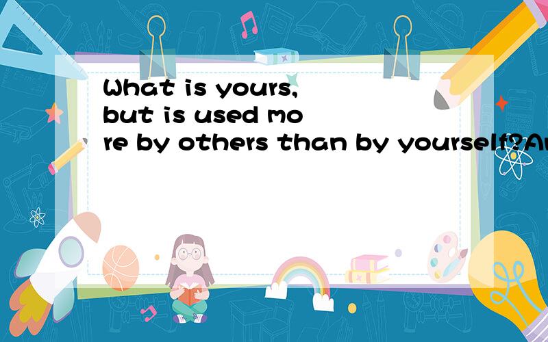 What is yours,but is used more by others than by yourself?Answer: