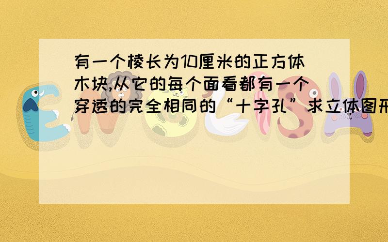 有一个棱长为10厘米的正方体木块,从它的每个面看都有一个穿透的完全相同的“十字孔”求立体图形表面积标答的结果是864平方厘米.