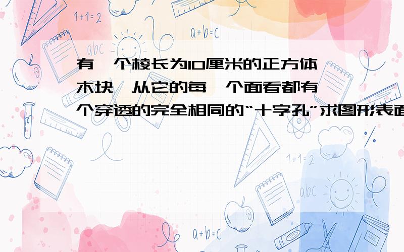 有一个棱长为10厘米的正方体木块,从它的每一个面看都有一个穿透的完全相同的“十字孔”求图形表面积.正方体木块是五乘五的小方格组成的