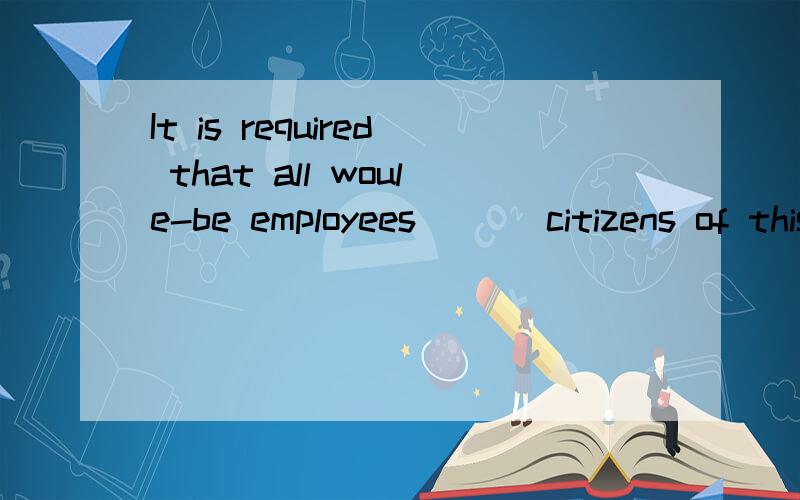 It is required that all woule-be employees___ citizens of this country.A.beB.areC.is D.will be怎么选?