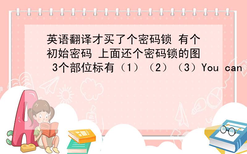 英语翻译才买了个密码锁 有个初始密码 上面还个密码锁的图 3个部位标有（1）（2）（3）You can set a new one as following steps:1.Push and hold the number changing cover (1) in the direction of the arrow,and turn the nu