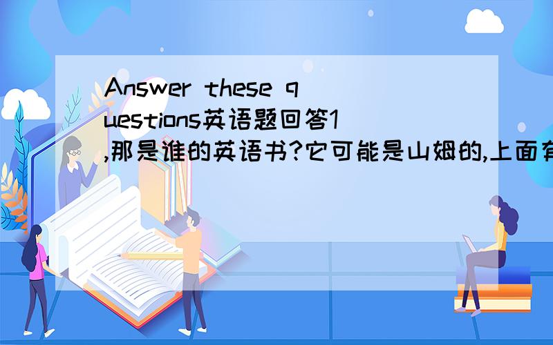 Answer these questions英语题回答1,那是谁的英语书?它可能是山姆的,上面有他的名字.2.这是谁的鞋?它可能是李明的,它不可能是王建的,因为对他来说鞋子太大了.3.这些照片不可能是刘明的,可能是