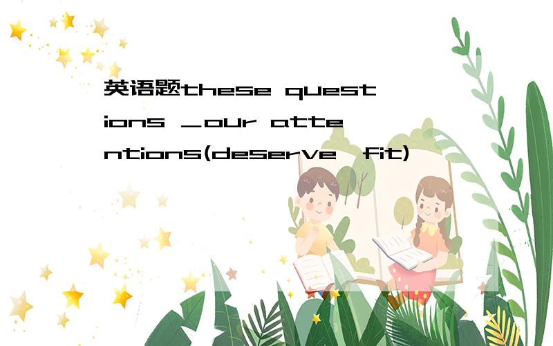 英语题these questions ＿our attentions(deserve,fit)