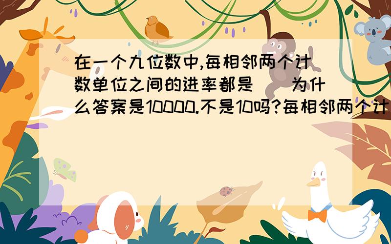 在一个九位数中,每相邻两个计数单位之间的进率都是（）为什么答案是10000.不是10吗?每相邻两个计数单位之间的进率不是10吗?