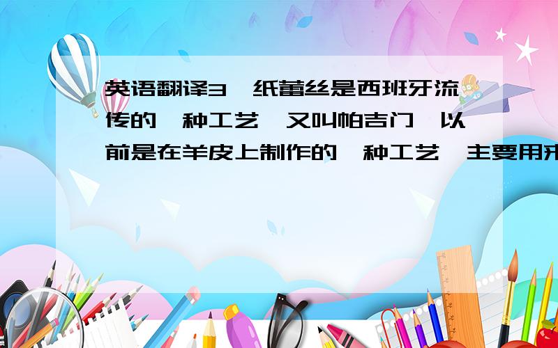 英语翻译3、纸蕾丝是西班牙流传的一种工艺,又叫帕吉门,以前是在羊皮上制作的一种工艺,主要用来装饰教堂,现在衍变成在羊皮纸上制作,因其可以作出各种精致的蕾丝效果,所以又称：纸蕾丝