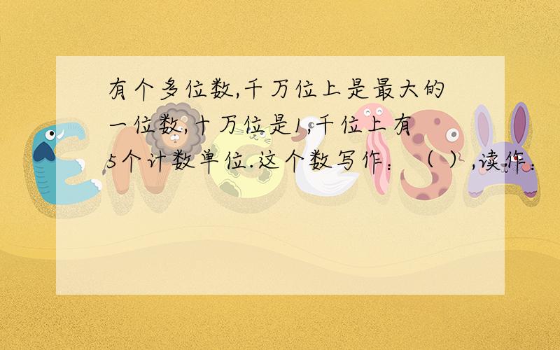 有个多位数,千万位上是最大的一位数,十万位是1,千位上有5个计数单位.这个数写作：（ ）,读作：（ ）.把他四舍五入到万位约（ ）.