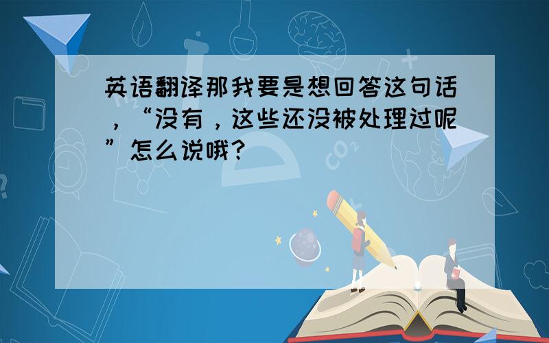 英语翻译那我要是想回答这句话，“没有，这些还没被处理过呢”怎么说哦？