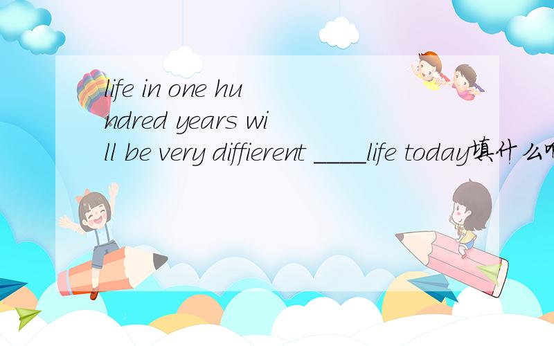 life in one hundred years will be very diffierent ____life today填什么啊