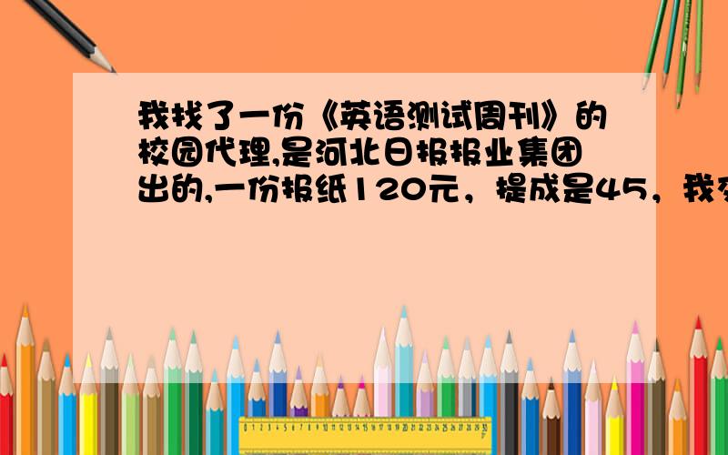 我找了一份《英语测试周刊》的校园代理,是河北日报报业集团出的,一份报纸120元，提成是45，我交了200块钱的押金，我最担心的是会不会以后推销出去了，到最后找不到人要报纸，网上也有