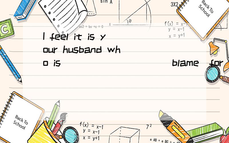 I feel it is your husband who is _________(blame)for the spoiled child.to blame ,为什么?分析feel后面是强调句还是定语从句