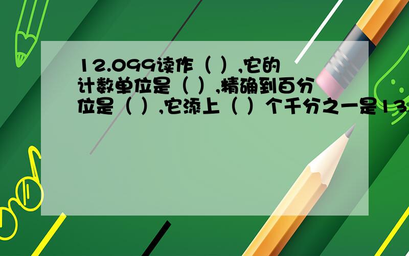 12.099读作（ ）,它的计数单位是（ ）,精确到百分位是（ ）,它添上（ ）个千分之一是13.