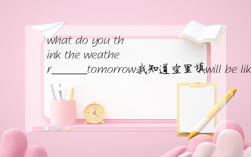 what do you think the weather______tomorrow我知道空里填will be like,但是为什么啊