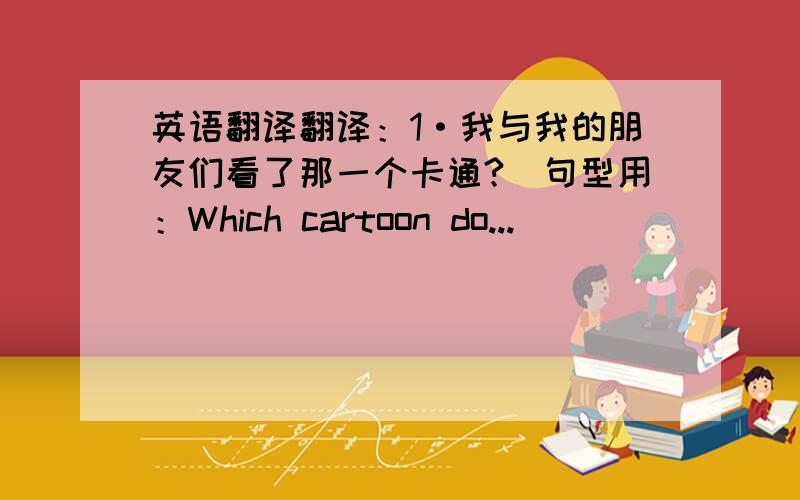 英语翻译翻译：1·我与我的朋友们看了那一个卡通?（句型用：Which cartoon do...)