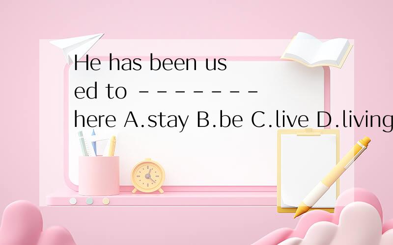 He has been used to ------- here A.stay B.be C.live D.living