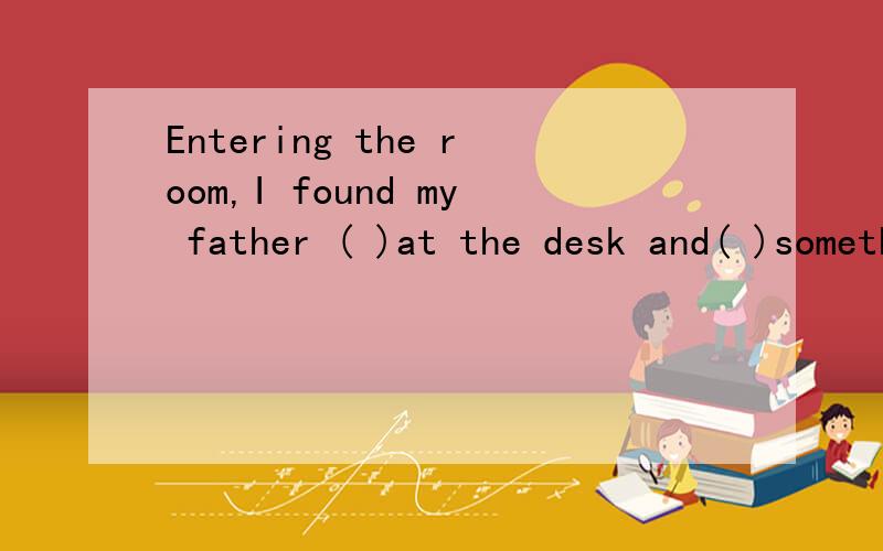 Entering the room,I found my father ( )at the desk and( )somethingA.seat,write B.seated,wrote C.seated,writing D.seating,writing为什么不选D