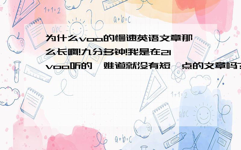 为什么voa的慢速英语文章那么长啊!九分多钟!我是在21voa听的,难道就没有短一点的文章吗?还时不时出现另一个人说话,还有插播音乐.我看着原文,感觉词汇量也很大.你们都是从哪里找来比较短